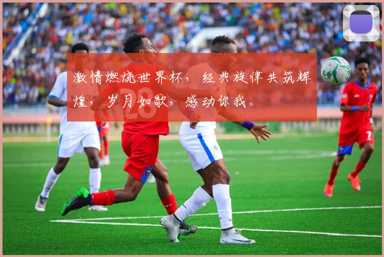 激情燃烧世界杯，经典旋律共筑辉煌，岁月如歌，感动你我。