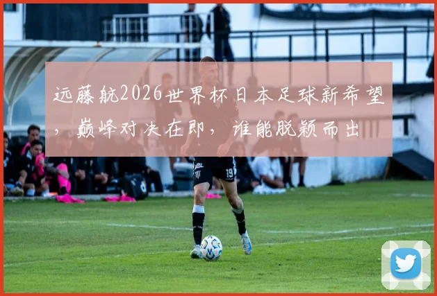 远藤航2026世界杯日本足球新希望，巅峰对决在即，谁能脱颖而出