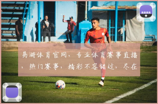 易游体育官网，专业体育赛事直播，热门赛事，精彩不容错过，尽在易游体育官网，体验非凡