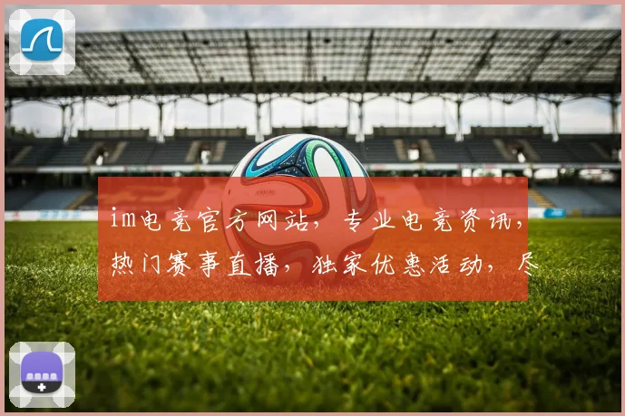 im电竞官方网站，专业电竞资讯，热门赛事直播，独家优惠活动，尽在官网，不容错过，三重福利等你来