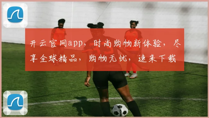 开云官网app，时尚购物新体验，尽享全球精品，购物无忧，速来下载
